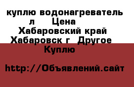 куплю водонагреватель 50 л.  › Цена ­ 2 000 - Хабаровский край, Хабаровск г. Другое » Куплю   